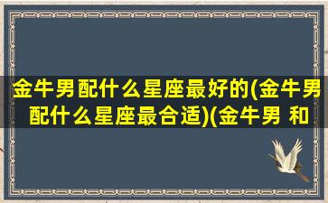 金牛男配什么星座最好的(金牛男配什么星座最合适)(金牛男 和什么星座最配)